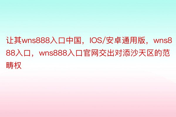 让其wns888入口中国，IOS/安卓通用版，wns888入口，wns888入口官网交出对添沙天区的范畴权