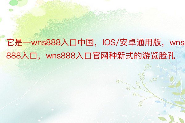 它是一wns888入口中国，IOS/安卓通用版，wns888入口，wns888入口官网种新式的游览脸孔