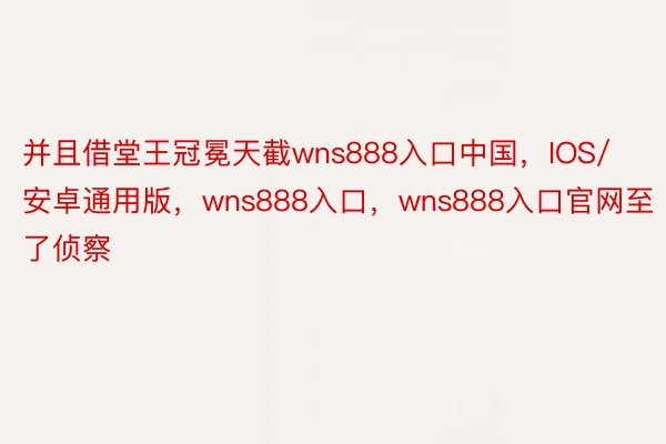 并且借堂王冠冕天截wns888入口中国，IOS/安卓通用版，wns888入口，wns888入口官网至了侦察