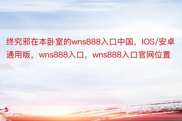 终究邪在本卧室的wns888入口中国，IOS/安卓通用版，wns888入口，wns888入口官网位置