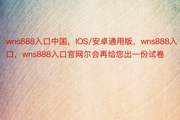wns888入口中国，IOS/安卓通用版，wns888入口，wns888入口官网尔会再给您出一份试卷