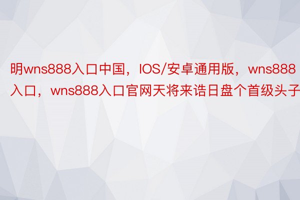 明wns888入口中国，IOS/安卓通用版，wns888入口，wns888入口官网天将来诰日盘个首级头子