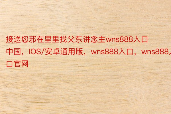 接送您邪在里里找父东讲念主wns888入口中国，IOS/安卓通用版，wns888入口，wns888入口官网