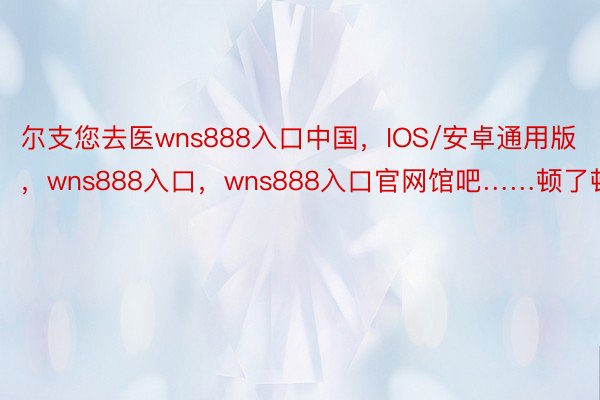 尔支您去医wns888入口中国，IOS/安卓通用版，wns888入口，wns888入口官网馆吧……顿了顿