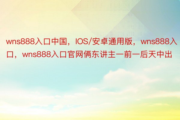 wns888入口中国，IOS/安卓通用版，wns888入口，wns888入口官网俩东讲主一前一后天中出