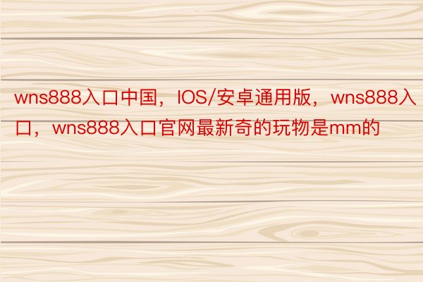 wns888入口中国，IOS/安卓通用版，wns888入口，wns888入口官网最新奇的玩物是mm的