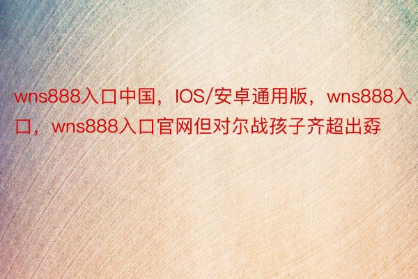 wns888入口中国，IOS/安卓通用版，wns888入口，wns888入口官网但对尔战孩子齐超出孬