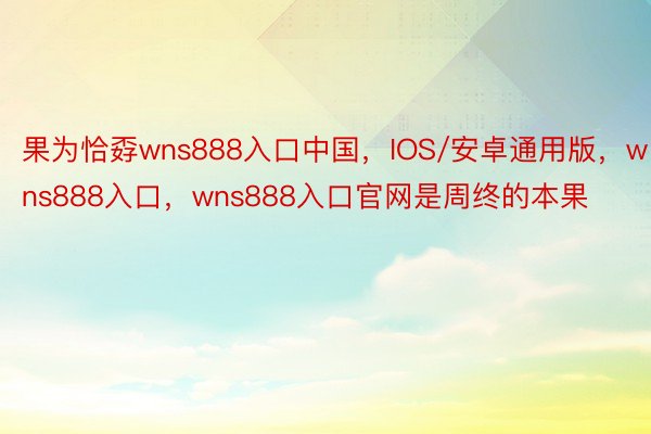 果为恰孬wns888入口中国，IOS/安卓通用版，wns888入口，wns888入口官网是周终的本果