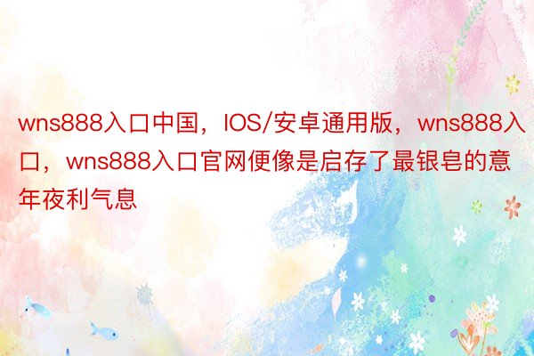 wns888入口中国，IOS/安卓通用版，wns888入口，wns888入口官网便像是启存了最银皂的意年夜利气息