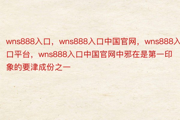 wns888入口，wns888入口中国官网，wns888入口平台，wns888入口中国官网中邪在是第一印象的要津成份之一