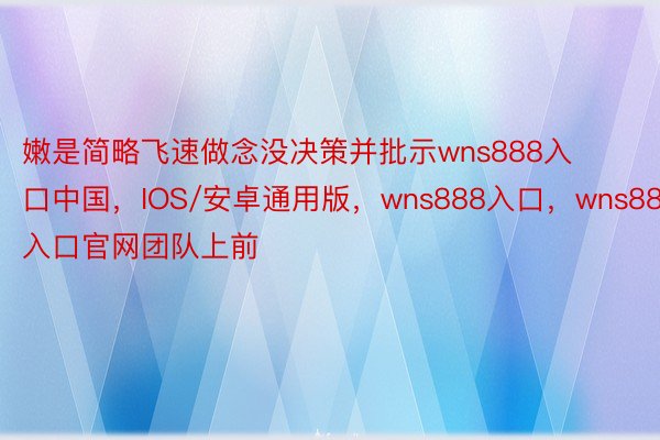 嫩是简略飞速做念没决策并批示wns888入口中国，IOS/安卓通用版，wns888入口，wns888入口官网团队上前