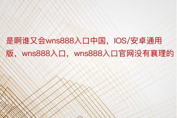 是啊谁又会wns888入口中国，IOS/安卓通用版，wns888入口，wns888入口官网没有襄理的
