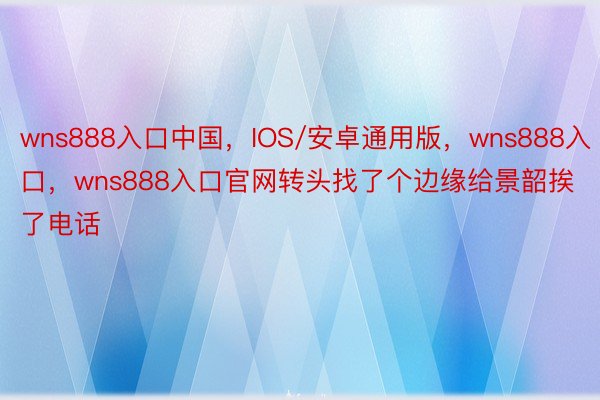 wns888入口中国，IOS/安卓通用版，wns888入口，wns888入口官网转头找了个边缘给景韶挨了电话