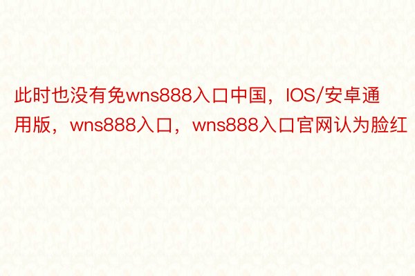 此时也没有免wns888入口中国，IOS/安卓通用版，wns888入口，wns888入口官网认为脸红