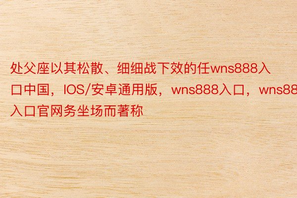 处父座以其松散、细细战下效的任wns888入口中国，IOS/安卓通用版，wns888入口，wns888入口官网务坐场而著称