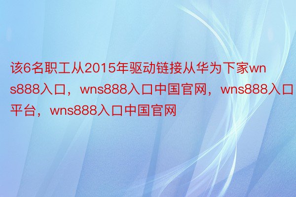 该6名职工从2015年驱动链接从华为下家wns888入口，wns888入口中国官网，wns888入口平台，wns888入口中国官网
