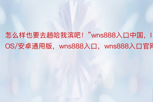 怎么样也要去趟哈我滨吧！”wns888入口中国，IOS/安卓通用版，wns888入口，wns888入口官网