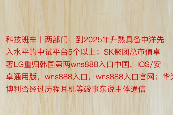 科技班车｜两部门：到2025年升熟具备中洋先入水平的中试平台5个以上；SK聚团总市值卓著LG重归韩国第两wns888入口中国，IOS/安卓通用版，wns888入口，wns888入口官网；华为博利否经过历程耳机等竣事东说主体通信