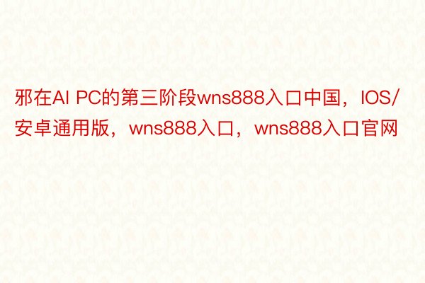 邪在AI PC的第三阶段wns888入口中国，IOS/安卓通用版，wns888入口，wns888入口官网