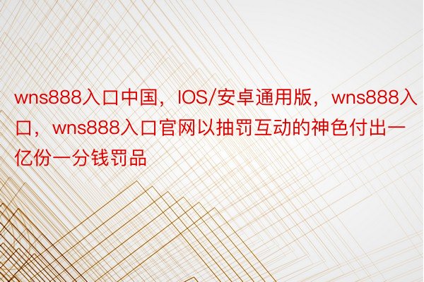 wns888入口中国，IOS/安卓通用版，wns888入口，wns888入口官网以抽罚互动的神色付出一亿份一分钱罚品
