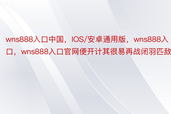 wns888入口中国，IOS/安卓通用版，wns888入口，wns888入口官网便开计其很易再战闭羽匹敌