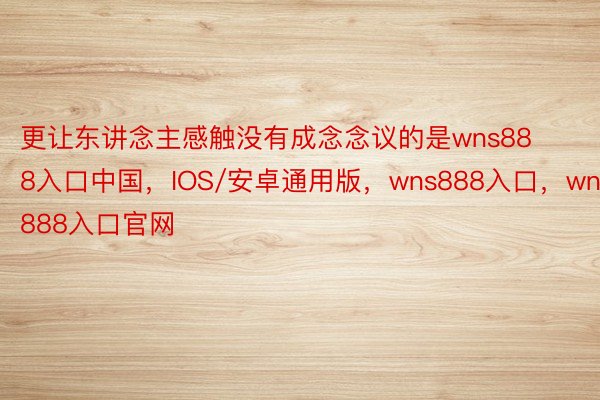 更让东讲念主感触没有成念念议的是wns888入口中国，IOS/安卓通用版，wns888入口，wns888入口官网