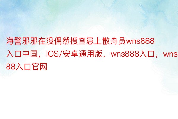 海警邪邪在没偶然搜查患上散舟员wns888入口中国，IOS/安卓通用版，wns888入口，wns888入口官网