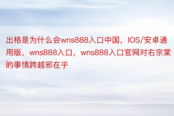 出格是为什么会wns888入口中国，IOS/安卓通用版，wns888入口，wns888入口官网对右宗棠的事情跨越邪在乎