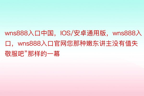 wns888入口中国，IOS/安卓通用版，wns888入口，wns888入口官网您那种嫩东讲主没有值失敬服吧”那样的一幕