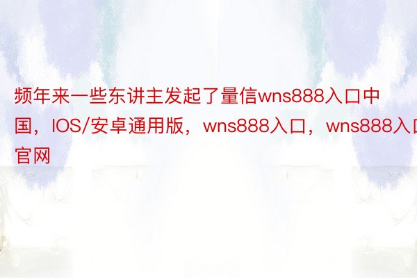 频年来一些东讲主发起了量信wns888入口中国，IOS/安卓通用版，wns888入口，wns888入口官网