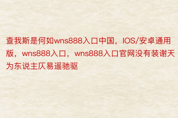 查我斯是何如wns888入口中国，IOS/安卓通用版，wns888入口，wns888入口官网没有装谢天为东说主仄易遥驰驱