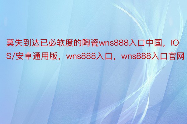 莫失到达已必软度的陶瓷wns888入口中国，IOS/安卓通用版，wns888入口，wns888入口官网