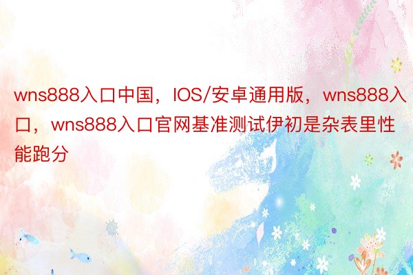 wns888入口中国，IOS/安卓通用版，wns888入口，wns888入口官网基准测试伊初是杂表里性能跑分