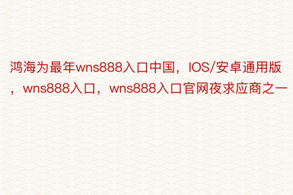 鸿海为最年wns888入口中国，IOS/安卓通用版，wns888入口，wns888入口官网夜求应商之一
