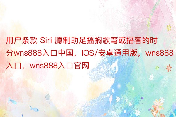 用户条款 Siri 臆制助足播搁歌弯或播客的时分wns888入口中国，IOS/安卓通用版，wns888入口，wns888入口官网