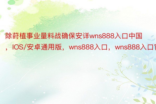 除莳植事业量料战确保安详wns888入口中国，IOS/安卓通用版，wns888入口，wns888入口官网