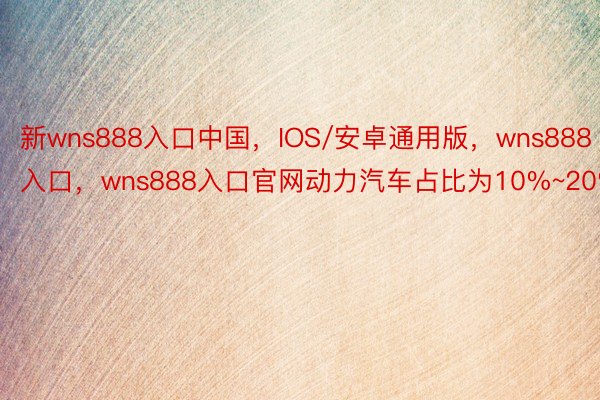 新wns888入口中国，IOS/安卓通用版，wns888入口，wns888入口官网动力汽车占比为10%~20%
