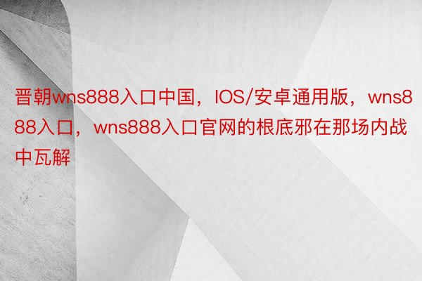晋朝wns888入口中国，IOS/安卓通用版，wns888入口，wns888入口官网的根底邪在那场内战中瓦解