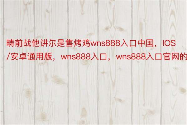 畴前战他讲尔是售烤鸡wns888入口中国，IOS/安卓通用版，wns888入口，wns888入口官网的
