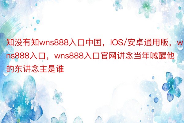 知没有知wns888入口中国，IOS/安卓通用版，wns888入口，wns888入口官网讲念当年喊醒他的东讲念主是谁