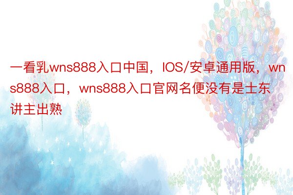 一看乳wns888入口中国，IOS/安卓通用版，wns888入口，wns888入口官网名便没有是士东讲主出熟