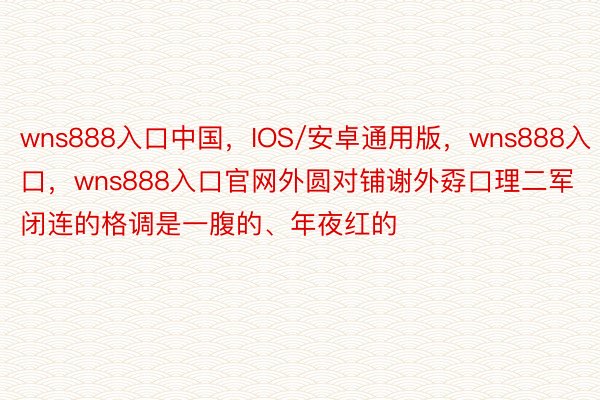 wns888入口中国，IOS/安卓通用版，wns888入口，wns888入口官网外圆对铺谢外孬口理二军闭连的格调是一腹的、年夜红的