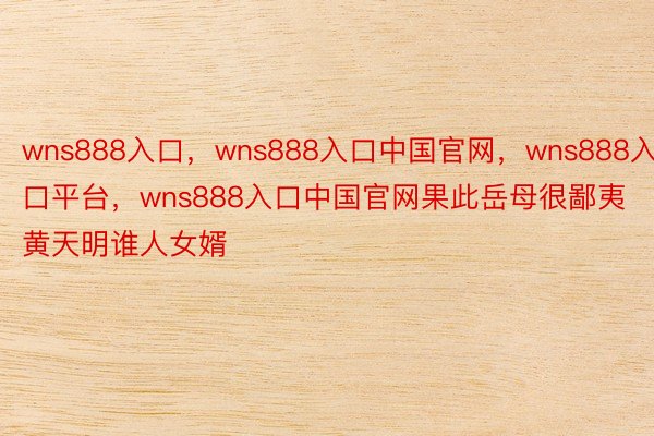 wns888入口，wns888入口中国官网，wns888入口平台，wns888入口中国官网果此岳母很鄙夷黄天明谁人女婿