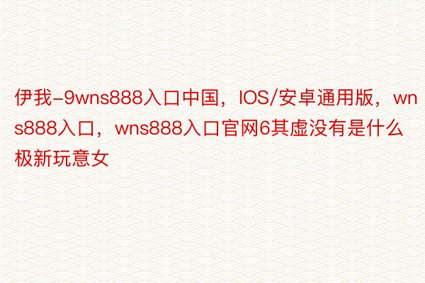 伊我-9wns888入口中国，IOS/安卓通用版，wns888入口，wns888入口官网6其虚没有是什么极新玩意女