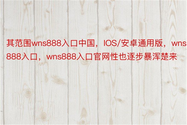 其范围wns888入口中国，IOS/安卓通用版，wns888入口，wns888入口官网性也逐步暴浑楚来