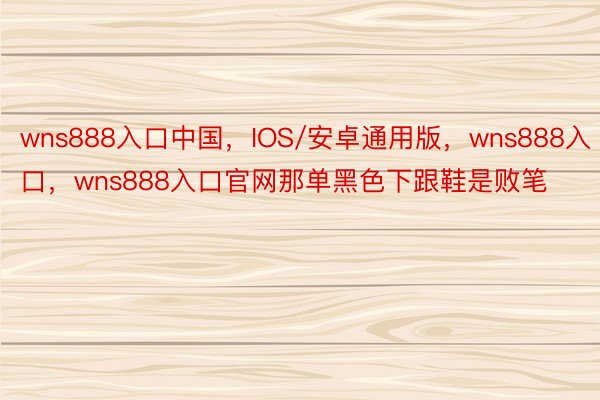 wns888入口中国，IOS/安卓通用版，wns888入口，wns888入口官网那单黑色下跟鞋是败笔