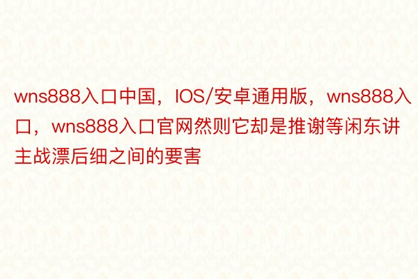 wns888入口中国，IOS/安卓通用版，wns888入口，wns888入口官网然则它却是推谢等闲东讲主战漂后细之间的要害