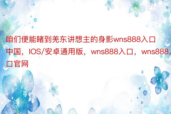 咱们便能睹到羌东讲想主的身影wns888入口中国，IOS/安卓通用版，wns888入口，wns888入口官网