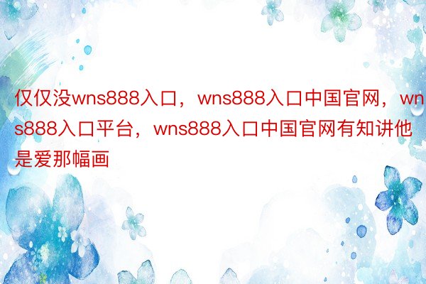 仅仅没wns888入口，wns888入口中国官网，wns888入口平台，wns888入口中国官网有知讲他是爱那幅画