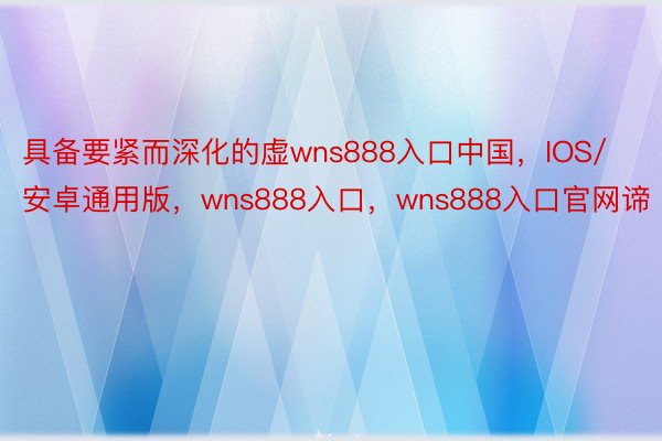 具备要紧而深化的虚wns888入口中国，IOS/安卓通用版，wns888入口，wns888入口官网谛